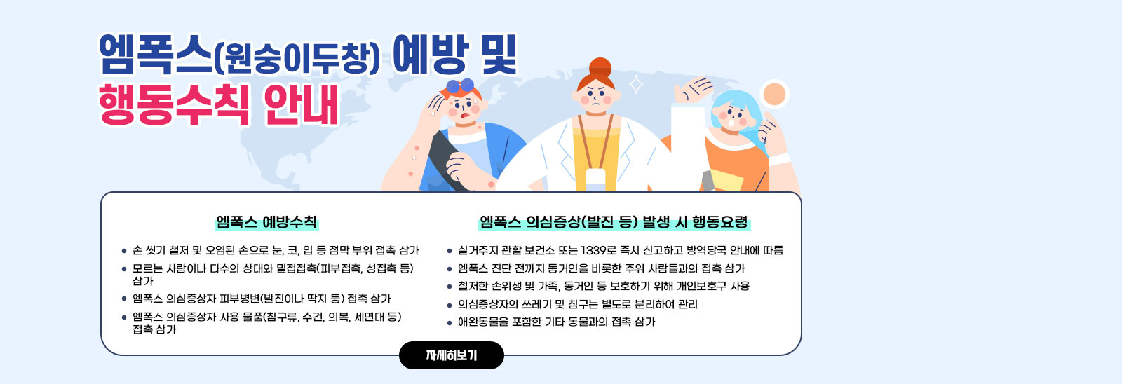 엠폭스(원숭이두창) 예방 및 행동수칙 안내 ○ 엠폭스 예방수칙- 손 씻기 철저 및 오염된 손으로 눈, 코, 입 등 점막 부위 접촉 삼가- 모르는 사람이나 다수의 상대와 밀접접촉(피부접촉, 성접촉 등) 삼가- 엠폭스 의심증상자 피부병변(발진이나 딱지 등) 접촉 삼가- 엠폭스 의심증상자 사용 물품(침구류, 수건, 의복, 세면대 등) 접촉 삼가/○ 엠폭스 의심증상(발진 등) 발생 시 행동요령- 실거주지 관할 보건소 또는 1339로 즉시 신고하고 방역당국 안내에 따름- 엠폭스 진단 전까지 동거인을 비롯한 주위 사람들과의 접촉 삼가- 철저한 손위생 및 가족, 동거인 등 보호하기 위해 개인보호구 사용- 의심증상자의 쓰레기 및 침구는 별도로 분리하여 관리- 애완동물을 포함한 기타 동물과의 접촉 삼가