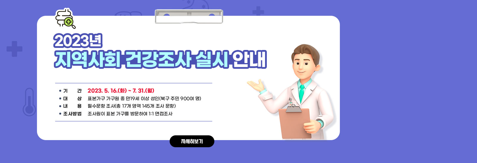 2023년 지역사회 건강조사 실시 안내/○ 기    간: 2023. 5. 16.(화) ~ 7. 31.(월)○ 대    상: 표본가구 가구원 중 만19세 이상 성인(북구 주민 900여 명) ○ 내    용: 필수문항 조사(총 17개 영역 145개 조사 문항) ○ 조사방법: 조사원이 표본 가구를 방문하여 1:1 면접조사 자세히보기