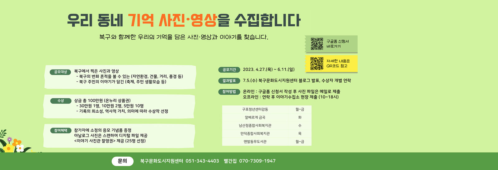우리동네 기억 사진·영상을 수집합니다. 북구와 함께한 우리의 기억을 담은 사진·영상과 이야기를 찾습니다. qr코드 구글폼 신청서 바로가기  https://docs.google.com/forms/d/e/1FAIpQLSd03Qsni05itq89Jc_89pxVf1ytHeCfvrAGZN7veTLX02yUmQ/viewform 바로가기 qr코드 자세한 내용은 QR코드 참고 https://yeomsj.notion.site/2023-b086f45dfbe24025ad91f8325ffc2354 바로가기 공모대상:북구에서 찍은 사진과 영상 -북구의 변화 흔적을 볼 수 있는(자연환경, 건물, 거리, 풍경 등) -북구 주민의 이야기가 담긴(축제,주민 생활모습 등) 수상:상금 총100만원(온누리상품권) -30만원 1명, 10만원 2명, 5만원 10명 -기록의 희소성, 역사적가치, 의미에 따라 수상작 선정 참여혜택:참가자에 소정의 응모 기념품 증정/아날로그 사진은 스캔하여 디지털 파일 제공/<이야기 사진관 촬영권> 제공 (25명 선장) 공모기간:2023.4.27(목)~6.11(일) 결과발표:7.5(수)북구문화도시지원센터 블로그 발표, 수상자 개별 연락 참여방법:온라인-구글폼 신청서 작성 후 사진 파일은 메일로 제출/오프라인-연락 후 이야기수집소 현장 제출(10~18시) 구포청년센터감동 월~금/알베르게 금곡 화/남산정종합사회복지관 수/만덕종합사회복지관 목/맨발동무도서관 월~금 문의:북구문화도시지원센터 051-343-4403/빨간집 070-7309-1947