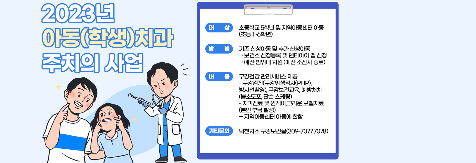  2023년 아동(학생)치과 주치의 사업 /  ○ 대     상: 초등학교 5학년 및 지역아동센터 아동(초등 1~6학년)  ○ 방     법: 기존 신청아동 및 추가 신청아동? 보건소 신청등록 및 덴티아이 앱 신청? 예산 범위내 지원(예산 소진시 종료)○ 내     용: 구강건강 관리서비스 제공- 구강검진(구강위생검사(PHP), 방사선촬영), 구강보건교육, 예방처치(불소도포, 단순 스케링)- 치과진료 및 인레이,크라운 보철치료(본인 부담 발생)? 지역아동센터 아동에 한함 ※ 기타 문의: 덕천지소 구강보건실(309-7077,7078)