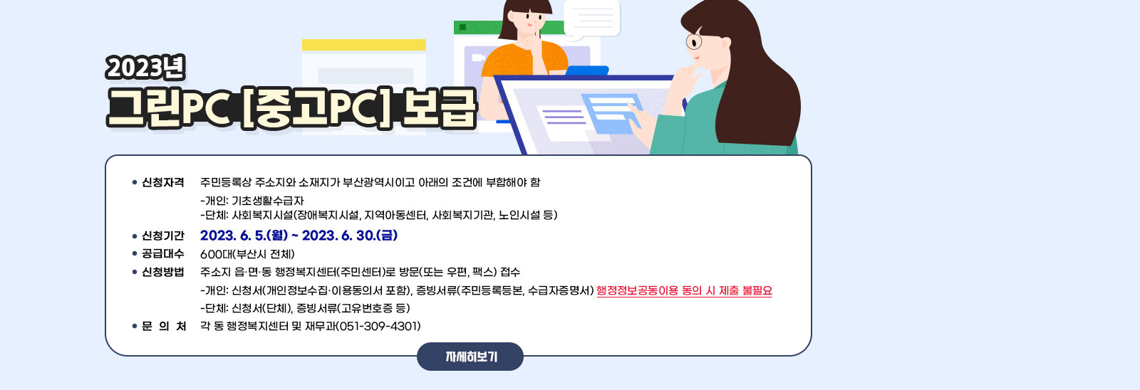  2023년 그린PC(중고PC) 보급 / ·신청자격 : 주민등록상 주소지와 소재지가 부산광역시이고 아래의 조건에 부합해야 함 • 개인: 기초생활수급자 • 단체: 사회복지시설(장애복지시설, 지역아동센터, 사회복지기관, 노인시설 등) ·신청기간 : 2023. 6. 5.(월) ~ 2023. 6. 30.(금) ·공급대수 : 600대(부산시 전체) ·신청방법: 주소지 읍·면·동 행정복지센터(주민센터)로 방문(또는 우편, 팩스) 접수 • 개인: 신청서(개인정보수집‧이용동의서 포함), 증빙서류(주민등록등본, 수급자증명서) 행정정보공동이용 동의 시 제출 불필요 • 단체: 신청서(단체), 증빙서류(고유번호증 등) ·문 의 처 : 각 동 행정복지센터 및 재무과(051-309-4301) 자세히보기