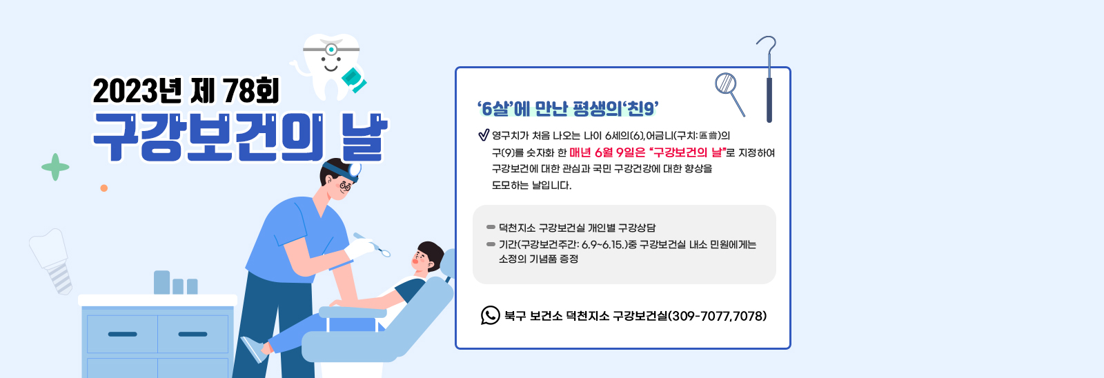 2023년 제 78회 구강보건의 날 / ○ 내     용: 제 78회  구강보건의 날 ‘6살’에 만난 평생의‘친9’ :영구치가 처음 나오는 나이 6세의〔6〕,어금니(구치:區齒)의 구〔9〕를 숫자화 한 매년 6월 9일은 “구강보건의 날”로 지정하여 구강보건에 대한 관심과 국민 구강건강에 대한 향상을 도모하는 날입니다. - 덕천지소 구강보건실 개인별 구강상담  - 기간(구강보건주간: 6.9~6.15.)중 구강보건실 내소 민원에게는 소정의 기념품 증정 ※ 문의: 북구 보건소 덕천지소 구강보건실(309-7077,7078)