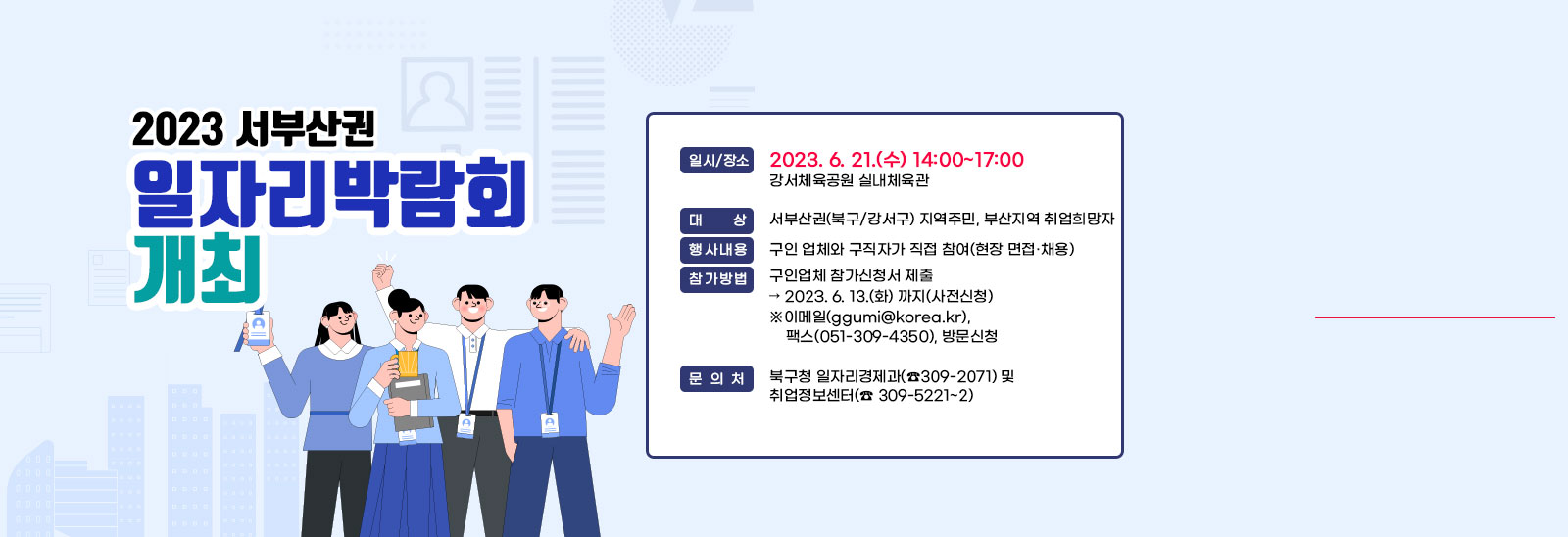 『2023 서부산권 일자리박람회』개최 ○ 일시 /장소 : 2023. 6. 21.(수) 14:00~17:00 / 강서체육공원 실내체육관○ 대       상 : 서부산권(북구/강서구) 지역주민, 부산지역 취업희망자○ 행 사 내 용 : 구인 업체와 구직자가 직접 참여(현장 면접·채용)○ 참 가 방 법 : 구인업체 참가신청서 제출 ➣ 2023. 6. 13.(화) 까지(사전신청)※이메일(ggumi@korea.kr), 팩스(051-309-4350), 방문신청○ 문       의 : 북구청 일자리경제과(☎309-2071) 및 취업정보센터(☎ 309-5221~2)