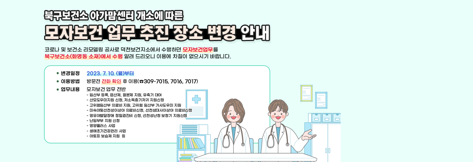 - 북구보건소‘아가맘센터’개소 에 따른 - 『모자보건 업무 추진 장소 변경안내」 코로나 및 보건소 리모델링 공사로 덕천보건지소에서 수행하던 모자보건 관련 업무를 북구보건소(화명동 소재)에서 수행을 알려 드리니 이용에 차질이 없으시기 바랍니다.▢ 변경일정: 2023. 7월 10일 (월)부터 ▢ 이용방법: 방문전 전화 확인 후 이용(☎309-7015,7016, 7017)▢ 대상업무: 모자보건 업무 전반- 임산부 등록, 엽산제, 철분제 지원, 유축기 대여- 산모도우미지원 신청, 저소득층기저귀 지원신청- 고위험임산부 의료비 지원, 고위험 임산부 가사도우미 지원- 미숙아및선천성이상아 의료비신청, 선천성대사이상아 의료비신청 - 영유아발달장애 정밀검진비 신청, 선천성난청 보청기 지원신청- 난임부부 지원 신청- 영양플러스 사업- 생애초기건강관리 사업   - 아토피 보습제 지원  등