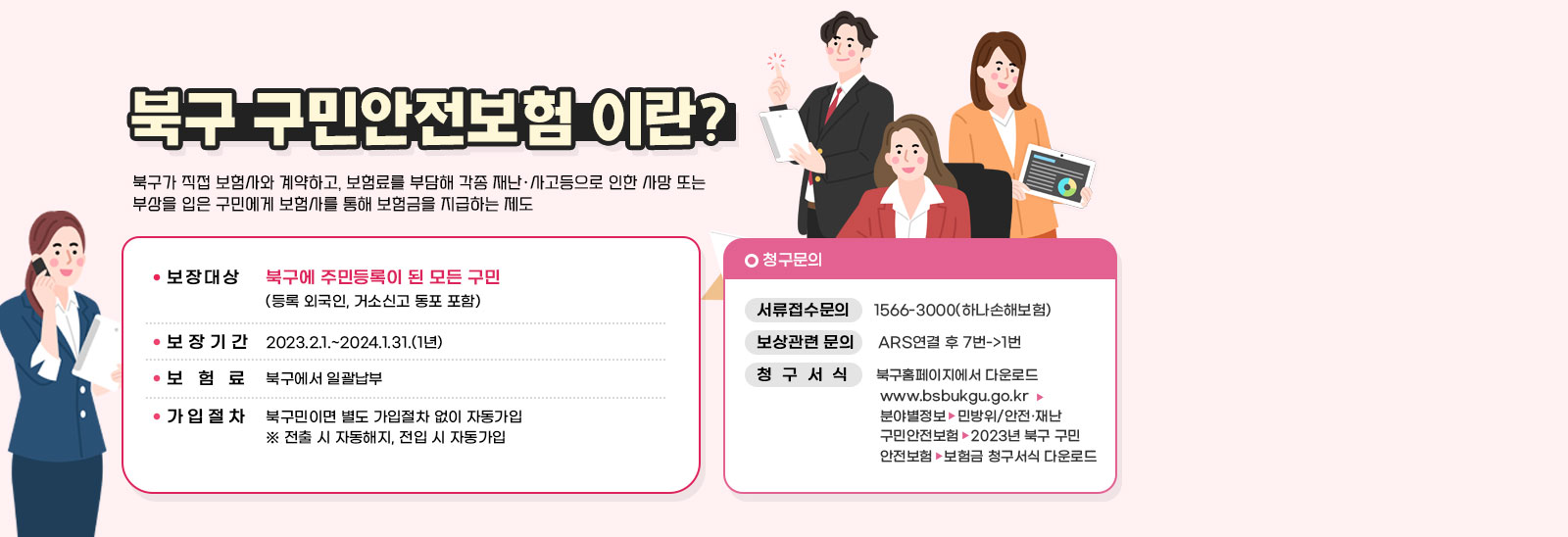 북구 구민안전보험 이란? 북구가 직접 보험사와 계약하고, 보험료를 부담해 각종 재난·사고등으로 인한 사망 또는 부상을 입은 구민에게 보험사를 통해 보험금을 지급하는 제도/보장대상 북구에 주민등록이 된 모든 구민 (등록 외국인, 거소신고 동포 포함)/ 보장기간 2023.2.1.~2024.1.31.(1년)/보험료 북구에서 일괄납부/가입절차 북구민이면 별도 가입절차 없이 자동가입 ※ 전출 시 자동해지, 전입 시 자동가입/청구문의 서류접수문의     1566-3000(하나손해보험)/보상관련 문의     ARS연결 후 7번->1번/청  구  서  식      북구홈페이지에서 다운로드www.bsbukgu.go.kr→분야별정보→민방위/안전·재난→구민안전보험→2023년 북구 구민안전보험→보험금 청구서식 다운로드 