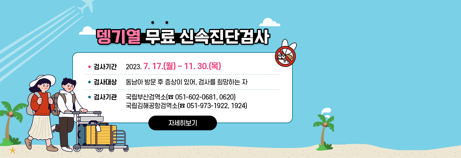 뎅기열 무료 신속진단검사  검사기간 : 2023. 7. 17.(월) ~ 11. 30.(목)/ 검사대상 : 동남아 방문 후 증상이 있어, 검사를 희망하는 자/ 검사기관 : 국립부산검역소(☎ 051-602-0681, 0620), 국립김해공항검역소(☎ 051-973-1922, 1924) 자세히보기