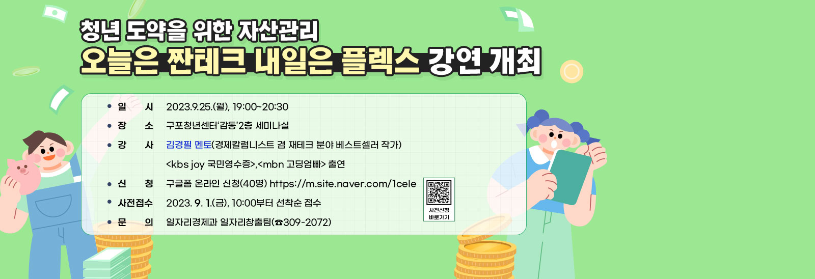 청년 도약을 위한 자산관리 오늘은 짠테크 내일은 플렉스 강연 개최 / ○ 일    시 : 2023.9.25.(월), 19:00~20:30 / ○ 장    소 : 구포청년센터‘감동’2층 세미나실 / ○ 강    사 : 김경필 멘토(경제칼럼니스트 겸 재테크 분야 베스트셀러 작가) <kbs joy 국민영수증>,<mbn 고딩엄빠> 출연 ○ 주    제 : 오늘은 짠테크 내일은 플렉스(청년 도약을 위한 자산관리) ○ 신    청 : 구글폼 온라인 신청(40명) https://m.site.naver.com/1ceIe 사전신청 바로가기 ○ 사전접수 : 2023. 9. 1.(금), 10:00부터 선착순 접수 ○ 문    의 : 일자리경제과 일자리창출팀(☎309-2072)