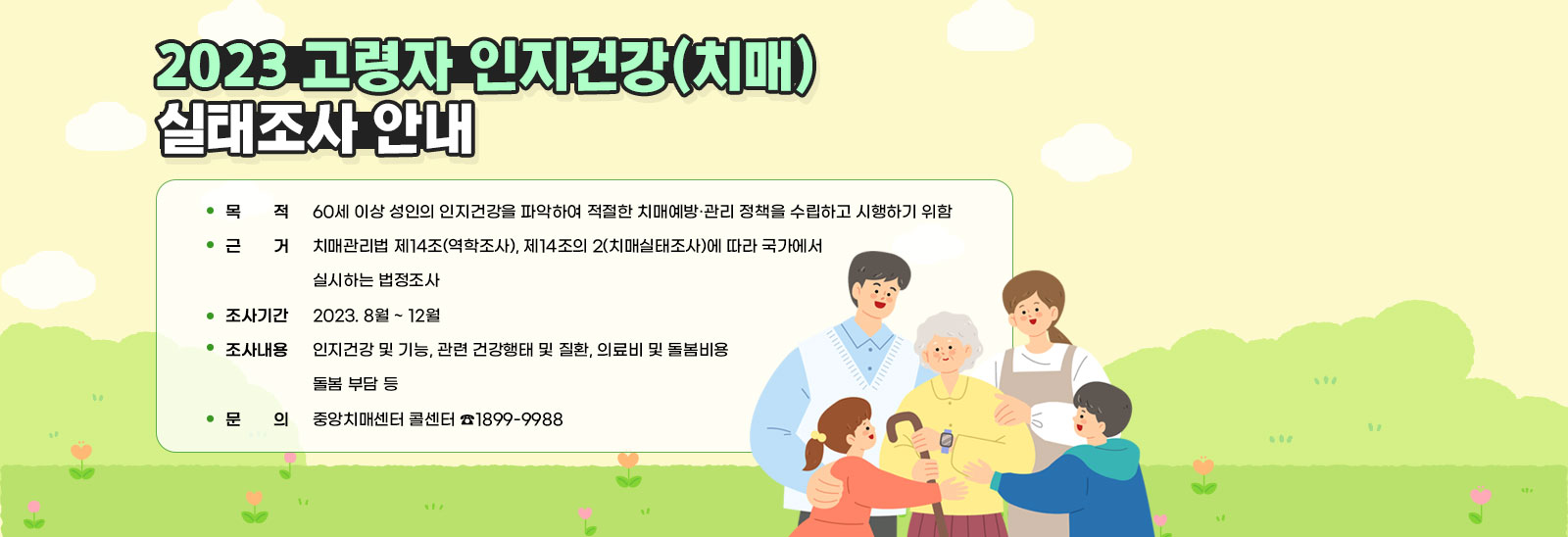 2023 고령자 인지건강(치매) 실태조사 안내 / ▣ 목    적 : 60세 이상 성인의 인지건강을 파악하여 적절한 치매예방·관리 정책을 수립하고 시행하기 위함 / ▣ 근    거 : 치매관리법 제14조(역학조사), 제14조의 2(치매실태조사)에 따라 국가에서 실시하는 법정조사 / ▣ 조사기간 : 2023. 8월 ~ 12월 / ▣ 조사대상 : 전국에서 선정된 60세 이상 성인 11,000명 / ▣ 조사내용 : 인지건강 및 기능, 관련 건강행태 및 질환, 의료비 및 돌봄비용, 돌봄 부담 등 / ▣ 문    의 : 중앙치매센터 콜센터 ☎1899-9988