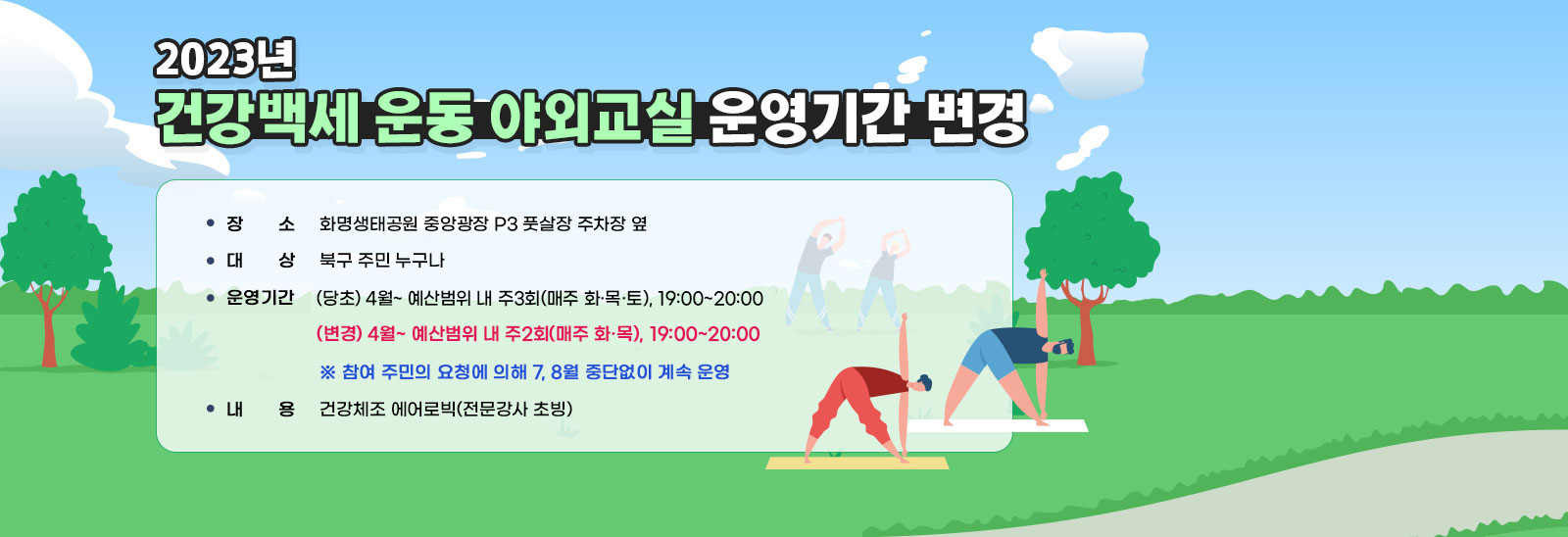 2023년 건강백세 운동 야외교실 운영기간 변경 ❍ 장    소 : 화명생태공원 중앙광장 P3 풋살장 주차장 옆 / ❍ 대    상 : 북구 주민 누구나 / ❍ 운영기간 : (당초) 4월~ 예산범위 내 주3회(매주 화·목·토), 19:00~20:00
                (변경) 4월~ 예산범위 내 주2회(매주 화·목), 19:00~20:00  ※ 참여 주민의 요청에 의해 7, 8월 중단없이 계속 운영 / ❍ 내    용 : 건강체조 에어로빅(전문강사 초빙)