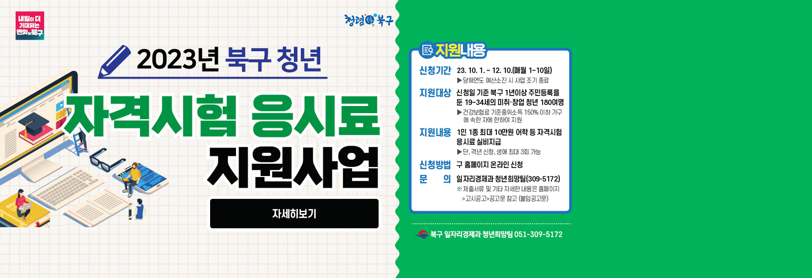 2023북구 청년 자격시험 응시료 지원사업 지원내용 신청기간 : 2023. 10. 1. ~ 12. 10.(매월 1~10일) >당해연도 예산소진 시 사업 조기 종료 /지원대상 :신청일 기준 북구 1년이상 주민등록을 둔 19~34세의 미취·창업 청년 180여명 >건강보험료 기준중위소득 150% 이하 가구에 속한 자에 한하여 지원 /지원내용: 1인 1종 최대 10만원 어학 등 자격시험 응시료 실비지급  > 단, 격년 신청, 생애 최대 3회 가능 /신청방법: 구 홈페이지 온라인 신청 /문의 : 일자리경제과 청년희망팀(309-5172)* 제출서류 및 기타 자세한 내용은 홈페이지>고시공고>공고문 참고 (붙임공고문)  