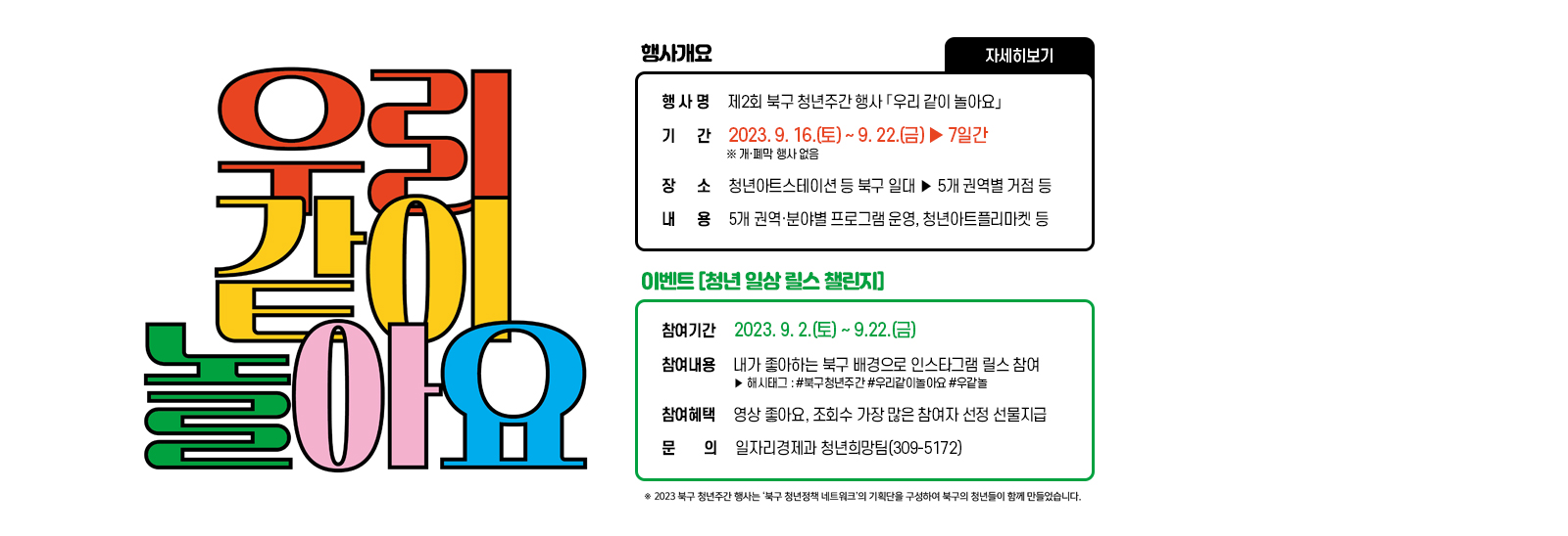 우리같이 놀아요 행사 개요 /행 사 명 : 제2회 북구 청년주간 행사 「우리 같이 놀아요」 /기 간 : 2023. 9. 16.(토) ~ 9. 22.(금) ‣7일간  ※ 개·폐막 행사 없음 /장 소 : 청년아트스테이션 등 북구 일대 >5개 권역별 거점 등/ 내 용 : 5개 권역·분야별 프로그램 운영, 청년아트플리마켓 등 // ※이벤트 「청년 일상 릴스 챌린지」 참여기간 : 2023. 9. 2.(토) ~ 9.22.(금) /참여내용 : 내가 좋아하는 북구 배경으로 인스타그램 릴스 참여  ‣ 해시태그 : #북구청년주간 #우리같이놀아요 #우같놀 /참여혜택 : 영상 좋아요, 조회수 가장 많은 참여자 선정 선물지급 - 문의 : 일자리경제과 청년희망팀(309-5172)