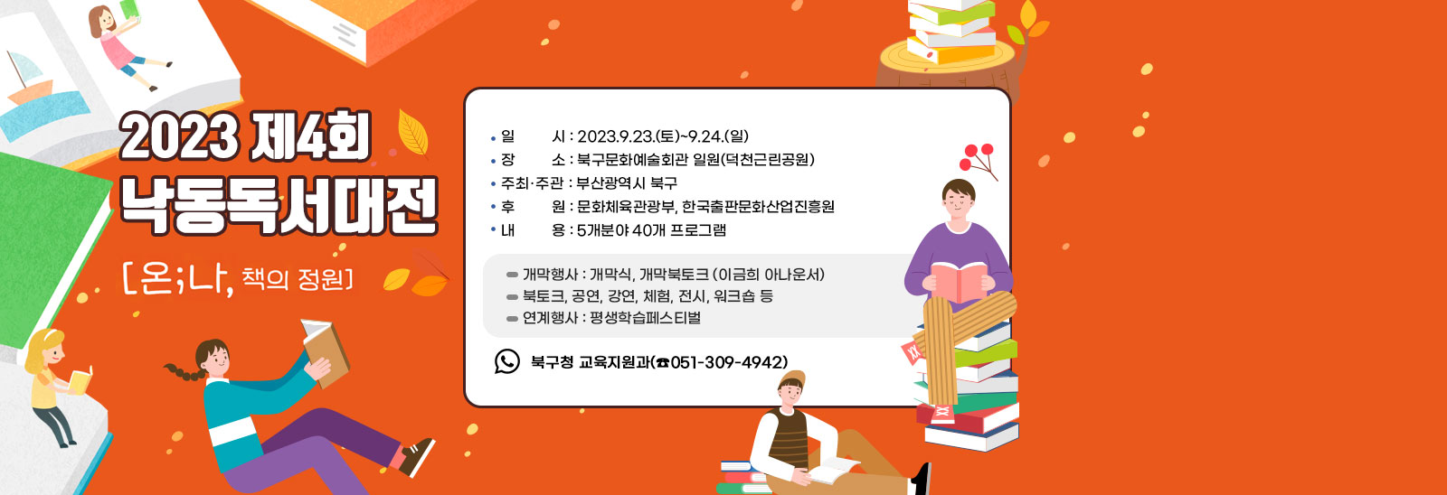  2023.제4회 낙동독서대전/ ▢ 일   시 : 2023.9.23.(토)~9.24.(일) ▢ 장   소 : 북구문화예술회관 일원(덕천근린공원)
                         ▢ 주최˙주관 : 부산광역시 북구 ▢ 후    원 : 문화체육관광부, 한국출판문화산업진흥원 ▢ 내    용 : 5개분야 40개 프로그램  - 개막행사 : 개막식, 개막북토크 (이금희 아나운서)  - 북토크, 공연, 강연, 체험, 전시, 워크숍 등
                          - 연계행사 : 평생학습페스티벌  ▢ 문    의 : 북구청 교육지원과(☎051-309-4942)