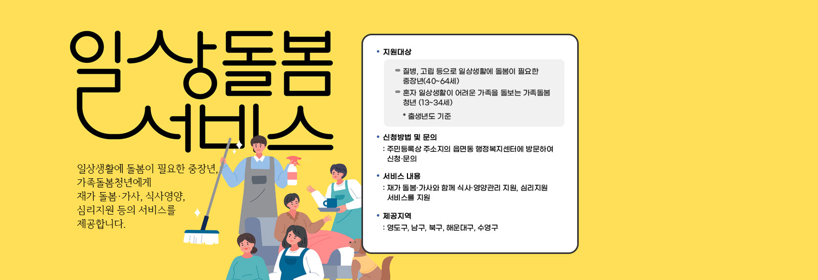 일상돌봄서비스 일상생활에 돌봄이 필요한 중장년,가족돌봄청년에게 재가 돌봄·가사, 식사영양, 심리지원 등의 서비스를 제공합니다./지원대상-질병, 고립 등으로 일상생활에 돌봄이 필요한 중장년(40~64세),혼자 일상생활이 어려운 가족을 돌보는 가족돌봄 청년 (13~34세) * 출생년도 기준 / 신청방법 및 문의
                            : 주민등록상 주소지의 읍면동 행정복지센터에 방문하여 신청·문의/서비스 내용: 재가 돌봄·가사와 함께 식사·영양관리 지원, 심리지원 서비스를 지원/제공지역: 영도구, 남구, 북구, 해운대구, 수영구