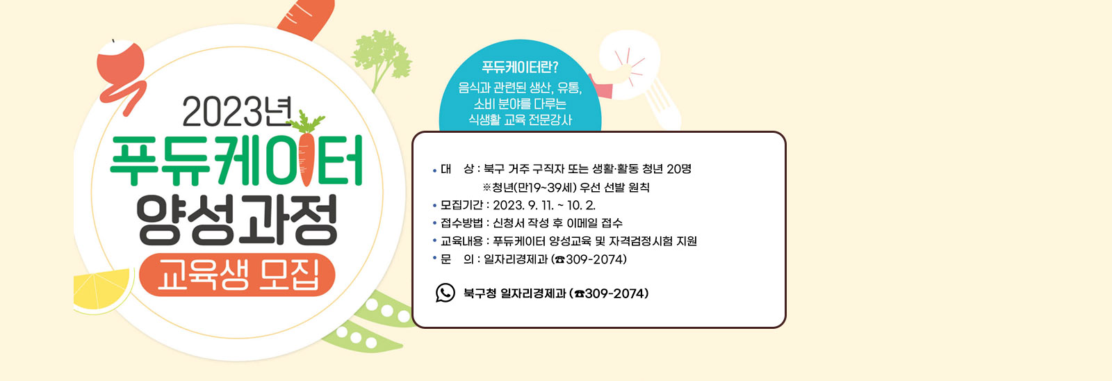 2023년 푸듀케이터 양성과정 교육생 모집
                푸듀케이터란? 음식과 관련된 생상, 유통, 소비분야를 다루는 식생활 교육 전문강사
                - 대    상 : 북구 거주 구직자 또는 생활·활동 청년 20명 ▸ 청년(만19~39세) 우선 선발 원칙 - 모집기간 : 2023. 9. 11. ~ 10. 2.  - 접수방법 : 신청서 작성 후 이메일 접수 - 교육내용 : 푸듀케이터 양성교육 및 자격검정시험 지원 - 문    의 : 일자리경제과 (☎309-2074)