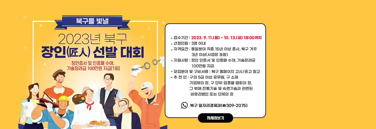 2023년 북구 장인(匠人) 선정 홍보 및 추천/ ○ 접수기간 : 2022. 9. 11.(월) ~ 10. 13.(금) 18:00까지 ○ 선정인원 : 3명 이내 ○ 자격요건 : 동일분야 직종 15년 이상 종사, 북구 거주 3년 이상(사업장 포함) ○ 지원사항 : 장인 인증서 및 인증패 수여, 기술장려금 100만원 지급 ○ 모집분야 및 구비서류 : 북구 홈페이지 고시/공고 참고 ○ 추 천 인 : 구의 5급 이상 공무원, 구 소재 기업체의 장, 구 단위 업종별 협회의 장, 그 밖에 전통기술 및 숙련기술과 관련된 비영리법인 또는 단체의 장 ○ 접 수 처 : 북구 일자리경제과(☎309-2075)