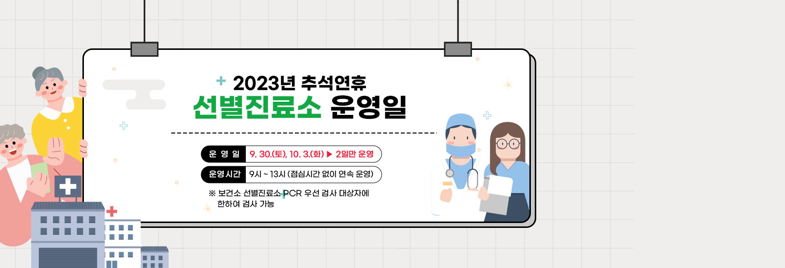 2023년 추석연휴 선별진료소 운영일/○ 운 영 일: 9. 30.(토), 10. 3.(화) ▶ 2일만 운영 ○ 운영시간: 9시 ~ 13시 (점심시간 없이 연속 운영)※ 보건소 선별진료소 PCR 우선 검사 대상자에 한하여 검사 가능