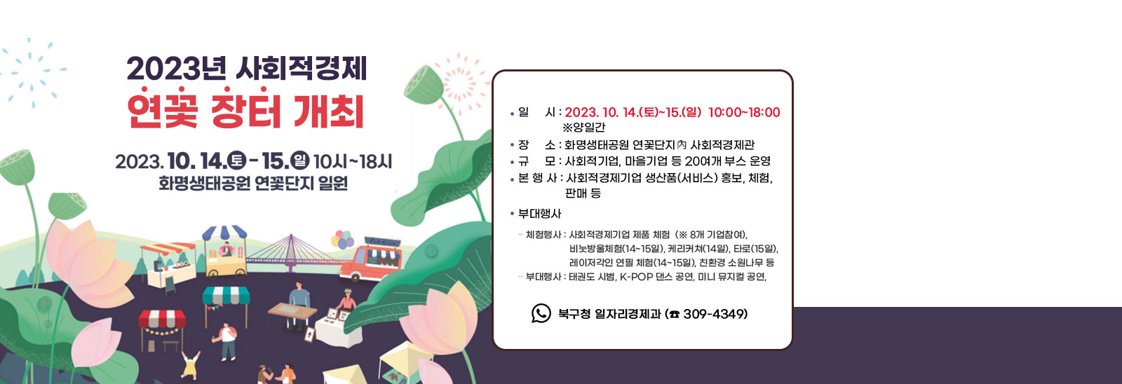  2023년 사회적경제 연꽃 장터 개최  ○ 일    시 : 2023. 10. 14.(토)~15.(일)  10:00~18:00  ‣  양일간 ○ 장    소 : 화명생태공원 연꽃단지內 사회적경제관 ○ 규    모 : 사회적기업, 마을기업 등 20여개 부스 운영○ 본 행 사 : 사회적경제기업 생산품(서비스) 홍보, 체험, 판매 등 ○ 부대행사- 체험행사 : 사회적경제기업 제품 체험(※ 8개 기업참여),비눗방울체험(14~15일), 케리커쳐(14일), 타로(15일), 레이저각인 연필 체험(14~15일), 친환경 소원나무 등- 부대행사 : 태권도 시범, K-POP 댄스 공연, 미니 뮤지컬 공연,북구 장인(匠人) 오카리나 연주, 찾아가는 취업정보센터 운영 등○ 문    의 : 북구청 일자리경제과 (☎ 309-4349)