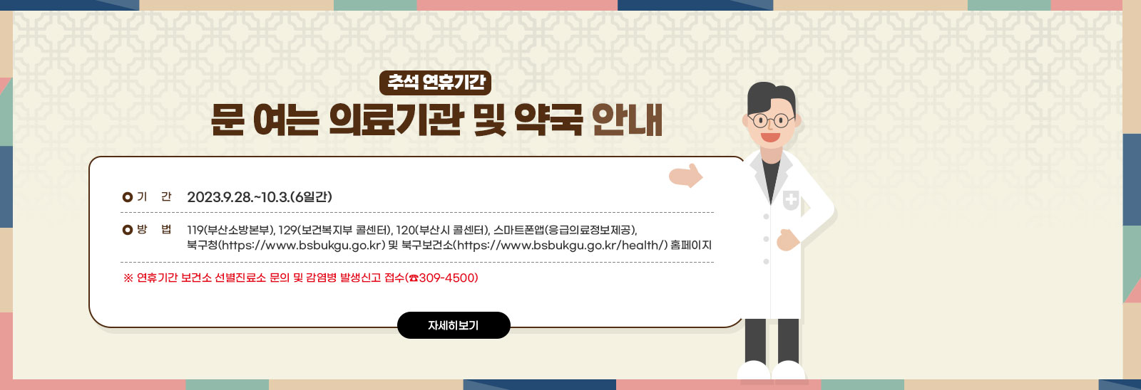 추석 연휴기간 문 여는 의료기관 및 약국 안내 ○ 기 간 : 2023.9.28.~10.3.(6일간) ○ 방 법 : ☎119(부산소방본부), ☎129(보건복지 콜센터),
            ☎120(부산시 콜센터), ⎙스마트폰앱(응급의료정보제공), 북구청(https://www.bsbukgu.go.kr) 및 북구보건소 (https://www.bsbukgu.go.kr/health/) 홈페이지 ※ 연휴기간 보건소 선별진료소 문의 및 감염병 발생신고 접수(☎309-4500) 