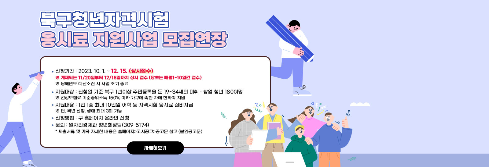 2023년 북구 청년 자격시험 응시료 지원사업 모집 연장 안내/- (신청기간) 2023. 10. 1. ~ 12. 15. (상시접수)
                ※ 게재되는 11/20일부터 12/15일까지 상시 접수를 강조(당초는 매월1~10일간 접수)
                > 당해연도 예산소진 시 사업 조기 종료
                - (지원대상) 신청일 기준 북구 1년이상 주민등록을 둔 19~34세의 미취 · 창업 청년 180여명
                > 건강보험료 기준중위소득 150% 이하 가구에 속한 자에 한하여 지원
                - (지원내용) 1인 1종 최대 10만원 어학 등 자격시험 응시료 실비지급
                > 단, 격년 신청, 생애 최대 3회 가능
                - (신청방법) 구 홈페이지 온라인 신청
                - 문의 : 일자리경제과 청년희망팀(309-5174)
                * 제출서류 및 기타 자세한 내용은 홈페이지>고시공고>공고문 참고 (붙임공고문) 자세히보기