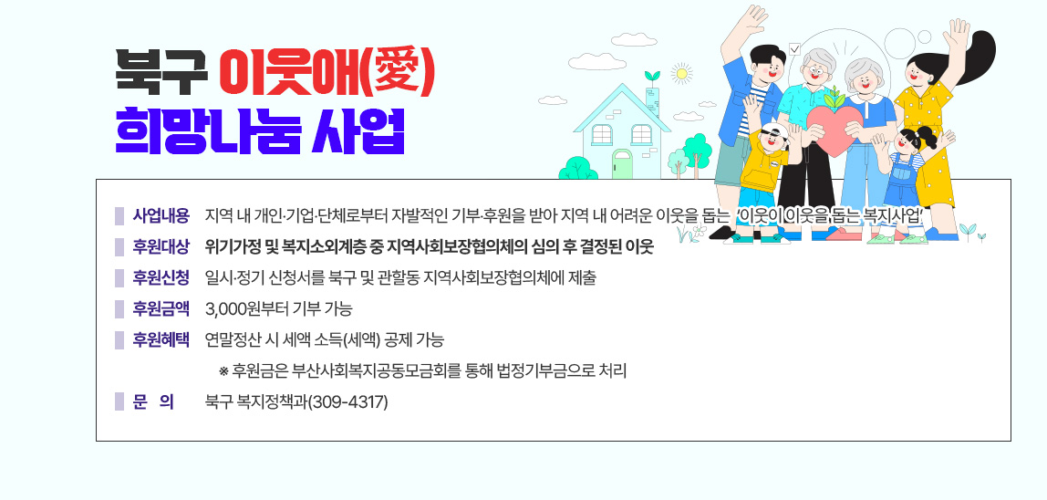 
                                북구 이웃애(愛) 희망나눔 사업 팜플렛 게재
                                - 사업내용 : 지역 내 개인‧기업‧단체로부터 자발적인 기부‧후원을 받아 지역 내 어려운 이웃을 돕는
                                            ‘이웃이 이웃을 돕는 복지사업’
                                - 후원대상 : 위기가정 및 복지소외계층 중 지역사회보장협의체의 심의 후 결정된 이웃
                                - 후원신청 : 일시‧정기 신청서를 북구 및 관할동 지역사회보장협의체에 제출
                                - 후원금액 : 3,000원부터 기부 가능
                                - 후원혜택 : 연말정산 시 세액 소득(세액) 공제 가능
                                    ※ 후원금은 부산사회복지공동모금회를 통해 법정기부금으로 처리
                                - 문    의 : 북구 복지정책과(309-4317)   
                                