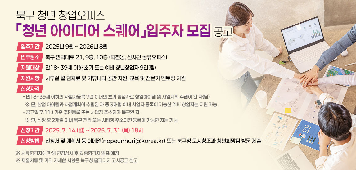 북구 청년 창업오피스
「청년 아이디어 스퀘어」입주자 모집 공고 입주기간: 2025년 9월 ~ 2026년 8월
   입주장소: 북구 만덕대로 21, 9층, 10층 (덕천동, 선샤인 공유오피스)
   지원대상: 만18~39세 이하 초기 또는 예비 청년창업자 9인(팀)
   지원사항: 사무실 월 임차료 및 커뮤니티 공간 지원,
              교육 및 전문가 멘토링 지원
   신청자격
  - 만18~39세 이하의 사업자등록 7년 이내의 초기 창업자로 창업아이템 및 사업계획 수립이 된 자(팀)
    ※ 단, 창업 아이템과 사업계획이 수립된 자 중 3개월 이내 사업자 등록이 가능한
       예비 창업자는 지원 가능
  - 공고일(7.11.) 기준 주민등록 또는 사업장 주소지가 북구인 자
    ※ 단, 선정 후 2개월 이내 북구 전입 또는 사업장 주소이전 등록이 가능한 자는 가능
   신청기간: 2025. 7. 14.(월) ~ 2025. 7. 31.(목) 18시
   신청방법: 신청서 및 계획서 등 이메일(nopeunhuri@korea.kr) 또는 
              북구청 도시창조과 청년희망팀 방문 제출
 ※ 서류합격자에 한해 면접심사 후 최종합격자 발표 예정
 ※ 제출서류 및 기타 자세한 사항은 북구청 홈페이지 고시공고 참고