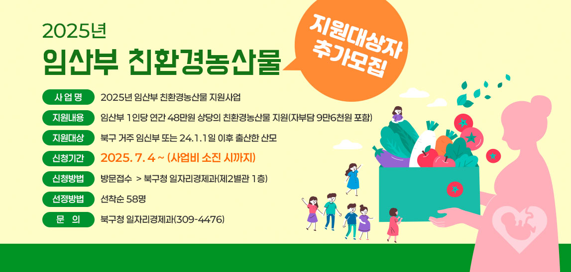 2025년 임산부 친환경농산물 지원대상자 추가모집 1. 사 업 명: 2025년 임산부 친환경농산물 지원사업
 2. 지원내용: 임산부 1인당 연간 48만원 상당의 친환경농산물 지원(자부담 9만6천원 포함)
 3. 지원대상: 북구 거주 임신부 또는 24.1.1일 이후 출산한 산모 
 4. 신청기간: 2025. 7. 4 ~ (사업비 소진 시까지)
 5. 신청방법: 방문접수 ⊳ 북구청 일자리경제과(제2별관 1층)  
 6. 선정방법: 선착순 58명
 7. 문    의: 북구청 일자리경제과(309-4476)