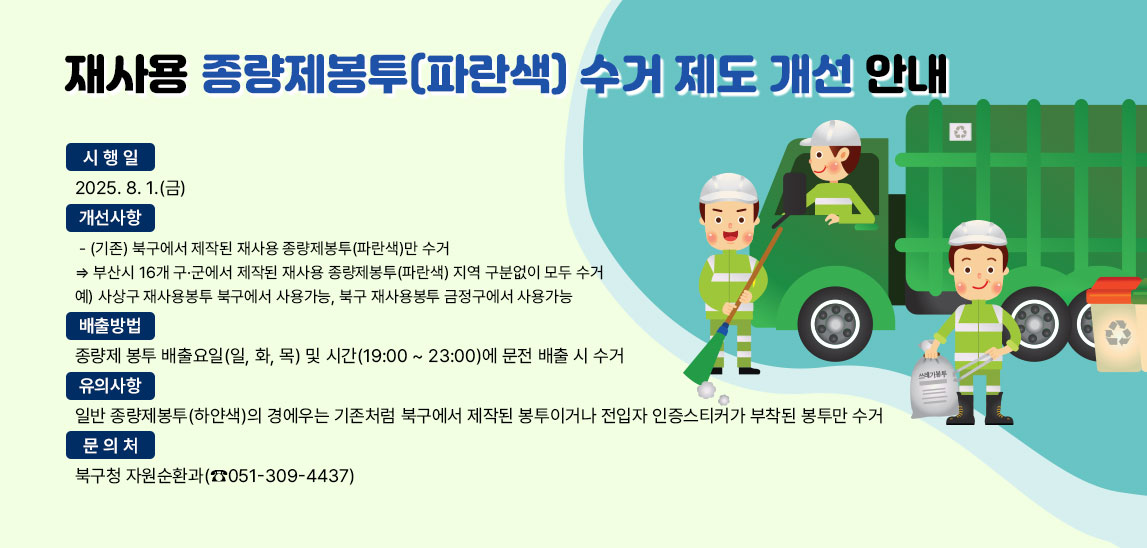 재사용 종량제봉투(파란색) 수거 제도 개선 안내
 시 행 일 : 2025. 8. 1.(금)
개선사항
 - (기존) 북구에서 제작된 재사용 종량제봉투(파란색)만 수거 ⇒ 부산시 16개 구·군에서 제작된 재사용 종량제봉투(파란색) 지역 구분없이 모두 수거
예) 사상구 재사용봉투 북구에서 사용가능, 북구 재사용봉투 금정구에서 사용가능
배출방법 : 종량제 봉투 배출요일(일, 화, 목) 및 시간(19:00 ~ 23:00)에 
             문전 배출 시 수거
유의사항 : 일반 종량제봉투(하얀색)의 경에우는 기존처럼 북구에서 제작된 
               봉투이거나 전입자 인증스티커가 부착된 봉투만 수거
문 의 처 : 북구청 자원순환과(☎051-309-4437) 
