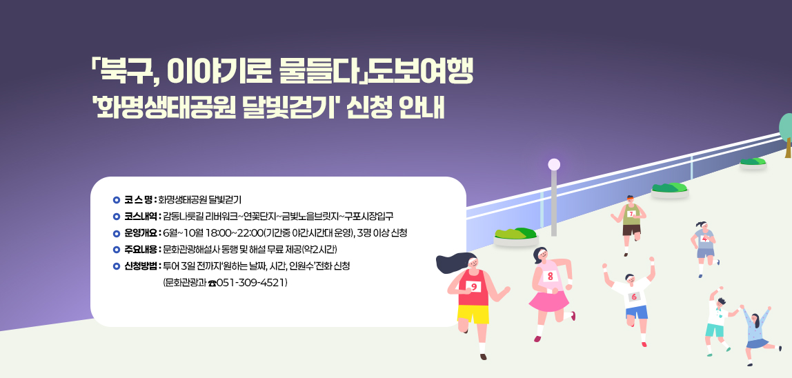  「북구, 이야기로 물들다」도보여행 '화명생태공원 달빛걷기' 신청 안내 v 
                             - 코 스 명: 화명생태공원 달빛걷기 
                             - 코스내역: 감동나룻길 리버워크~연꽃단지~금빛노을브릿지~구포시장입구
                             - 운영개요: 6월~10월 18:00~22:00(기간중 야간시간대 운영), 3명 이상 신청
                             - 주요내용: 문화관광해설사 동행 및 해설 무료 제공(약2시간)
                             - 신청방법: 투어 3일 전까지‘원하는 날짜, 시간, 인원수’전화 신청(문화관광과 ☎051-309-4521)