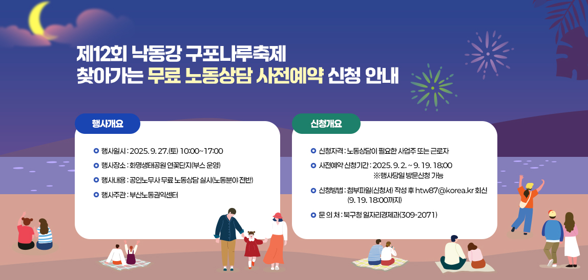 제12회 낙동강 구포나루축제 찾아가는 무료 노동상담 사전예약 신청 안내 / 행사개요
                             가. 행 사 명: 제12회 낙동강 구포나루축제「찾아가는 무료 노동상담」
                             나. 행사일시: 2025. 9. 27.(토) 10:00~17:00
                             다. 행사장소: 화명생태공원 연꽃단지(부스 운영) 
                             라. 행사내용: 공인노무사 무료 노동상담 실시(노동분야 전반) 
                             마. 행사주관: 부산노동권익센터 
                            신청개요
                             가. 신청자격: 노동상담이 필요한 사업주 또는 근로자
                             나. 사전예약 신청기간: 2025. 9. 2. ~ 9. 19. 18;00 ※행사당일 방문신청 가능
                             다. 신청방법: 첨부파일(신청서) 작성 후 htw87@korea.kr 회신(9. 19. 18:00까지) 
                             라. 문 의 처: 북구청 일자리경제과(309-2071)