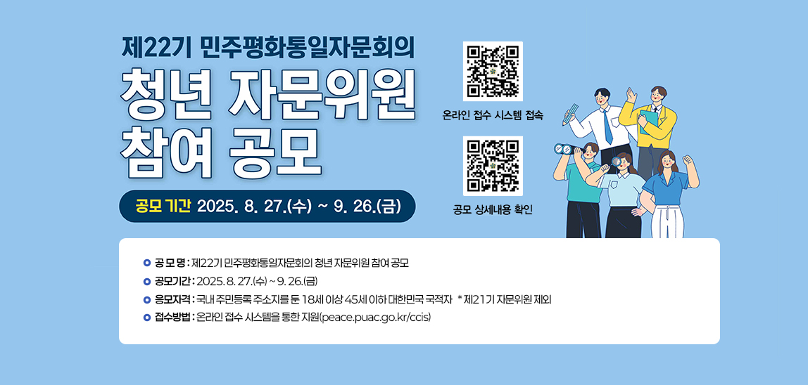  민주평화통일자문회의 「제22기 청년 자문위원 참여 공모」안내    ○ 공 모 명: 제22기 민주평화통일자문회의 청년 자문위원 참여 공모 
                               ○ 공모기간: 2025. 8. 27.(수) ~ 9. 26.(금) 
                               ○ 응모자격: 국내 주민등록 주소지를 둔 18세 이상 45세 이하 대한민국 국적자
                                            * 제21기 자문위원 제외
                               ○ 접수방법: 온라인 접수 시스템을 통한 지원(peace.puac.go.kr/ccis) 