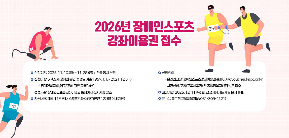 ▢ 2026년 장애인스포츠강좌이용권 지원 사업 개요
                           1.신청기간: 2025. 11. 10.(월) ~ 11. 28.(금) ▷ 전국 동시 신청
                           2.신청대상: 5~69세 장애인 본인(출생일 기준 1957.1.1.~ 2021.12.31.)
                             - 「장애인복지법」제32조에 따른 등록장애인
                           3. 선정기준: 장애인스포츠강좌이용권 홈페이지 공지사항 참조
                           4.지원내용: 매월 11만원 내 스포츠강좌 수강료(연간 12개월 이내 지원)
                           5.신청방법
                             - 온라인신청: 장애인스포츠강좌이용권 홈페이지(dvoucher.kspo.or.kr)
                             - 서면신청: 구청(교육체육과) 및 동행정복지센터 방문 접수
                           6. 선정기간: 2025. 12. 11.(목) 한, 선정자에게는 개별 문자 통보
                           7. 문    의: 북구청 교육체육과(☎051-309-4121)