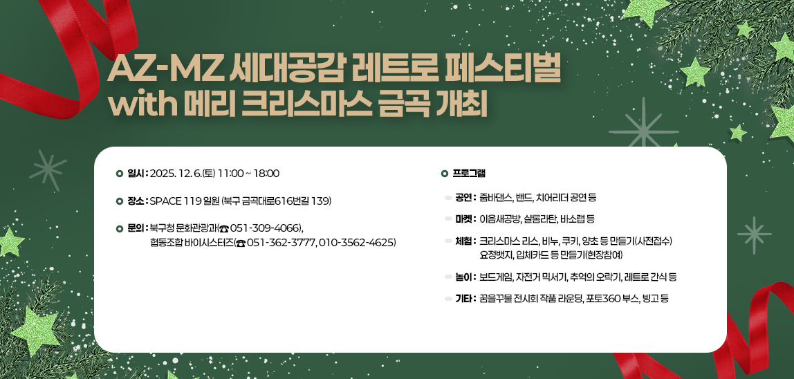 ‘AZ-MZ 세대공감 레트로 페스티벌 with 메리 크리스마스 금곡’ 개최일시 : 2025. 12. 6.(토) 11:00 ~ 18:00
        ▪ 장소 : SPACE 119 일원 (북구 금곡대로616번길 139)
        ▪ 프로그램

        공  연
        ∎ 줌바댄스, 밴드, 치어리더 공연 등
        마  켓
        ∎ 이음새공방, 샬롬라탄, 바소랩 등
        체  험
        ∎ 크리스마스 리스, 비누, 쿠키, 양초 등 만들기(사전접수)
        ∎ 요정뱃지, 입체카드 등 만들기(현장참여)
        놀  이
        ∎ 보드게임, 자전거 믹서기, 추억의 오락기, 레트로 간식 등
        기  타
        ∎ 꿈을꾸물 전시회 작품 라운딩, 포토360 부스, 빙고 등

        ▪ 문의 : 북구청 문화관광과(☎ 051-309-4066), 
                 협동조합 바이시스터즈(☎ 051-362-3777, 010-3562-4625)