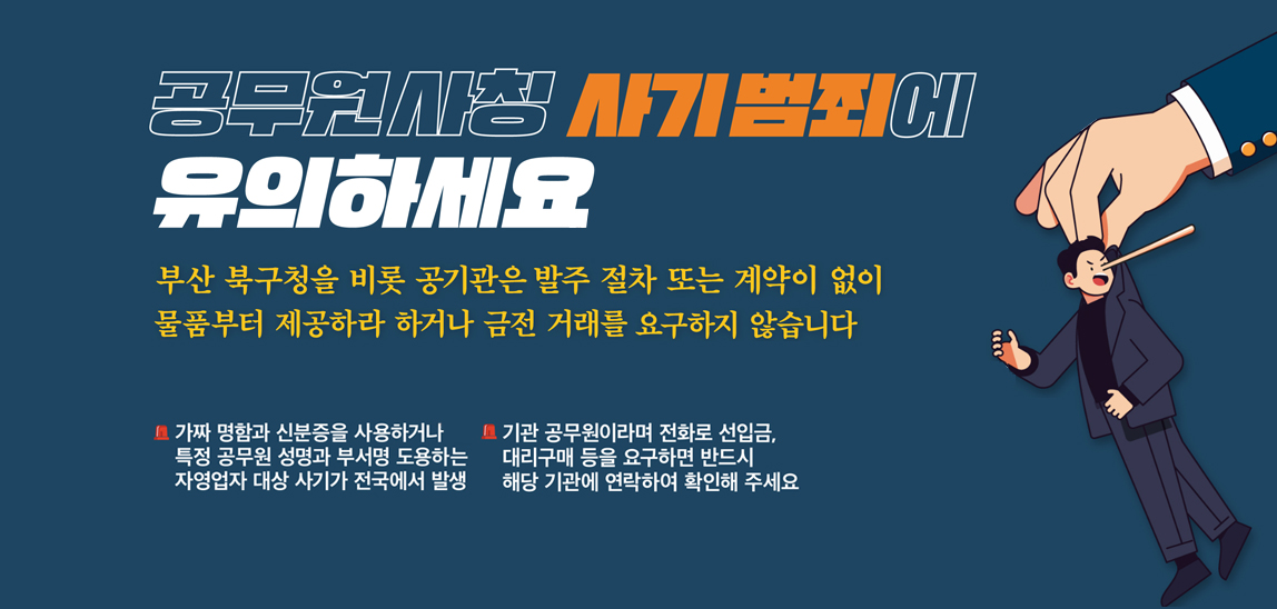 공무원사칭사기범죄에 유의하세요. 부산북구청을 비롯 공기관은 발주 절차 또는 게약이 없이 물품부터 제공하라 하거나 금전거래를 요구하지 않습니다.