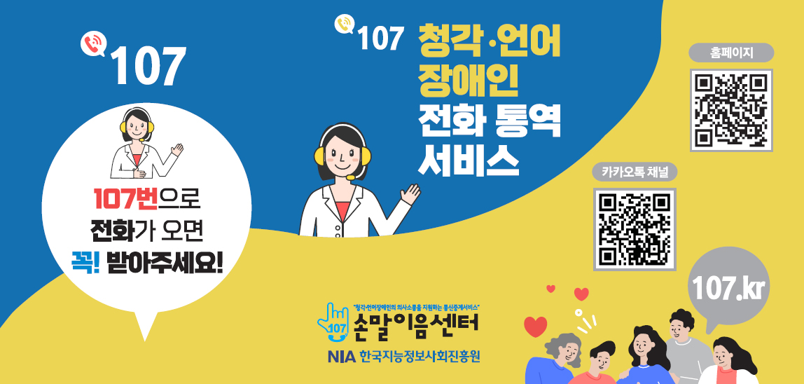 ‘107번으로 전화가 오면 꼭! 받아주세요!'
                            한국지능정보사회진흥원에서 운영하는 손말이음센터에서는 107 청각언어
                            장애인 전화통역서비스를 통해 전화이용이 어려운 청각언어장애인이 비
                            장애인 또는 다른 장애인과 의사소통할 수 있도록 지원하고 있습니다.