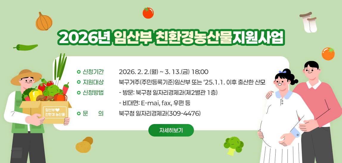 2026년 임산부 친환경농산물 지원사업  / 신청기간: 2026. 2. 2.(월) ~ 3.. 13.(금) 18;00 / 지원대상: 북구거주(주민등록기준)임산부 또는 ‘25.1.1. 이후 출산한 산모 / 신청방법  - 방문: 북구청 일자리경제과(제2별관 1층)  - 비대면: E-mai, fax, 우편 등 /  문    의: 북구청 일자리경제과(309-4476) 