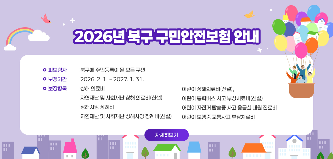 2026년 북구 구민안전보험 안내 /  〇 피보험자 : 북구에 주민등록이 된 모든 구민
 〇 보장기간 : 2026. 2. 1. ~ 2027. 1. 31.
 〇 보장항목 : 상해 의료비
              자연재난 및 사회재난 상해 의료비(신설)
              상해사망 장례비
              자연재난 및 사회재난 상해사망 장례비(신설)
              어린이 상해의료비(신설), 
              어린이 통학버스 사고 부상치료비(신설)
              어린이 자전거 탑승중 사고 응급실 내원 진료비
              어린이 보행중 교통사고 부상치료비