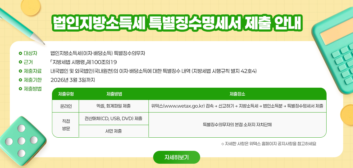   ◇ 대 상 자 : 법인지방소득세(이자·배당소득) 특별징수의무자
  ◇ 근    거 :「지방세법 시행령」제100조의19
  ◇ 제출자료 : 내국법인 및 외국법인(국내원천)의 이자·배당소득에 대한 특별징수 내역 (지방세법 시행규칙 별지 42호4)
  ◇ 제출기한 : 2026년 3월 3일까지
  ◇ 제출방법 제출유형 제출방법 제출장소 / 온라인 엑셀, 회계파일 제출 위택스(www.wetax.go.kr) 접속 → 신고하기 → 지방소득세 → 법인소득분 → 특별징수명세서 제출 /
직접방문 전산매체(CD, USB, DVD) 제출 특별징수의무자의 본점 소재지 자치단체 서면 제출 /   ◇ 자세한 사항은 위택스 홈페이지 공지사항을 참고하세요 <자세히 보기>