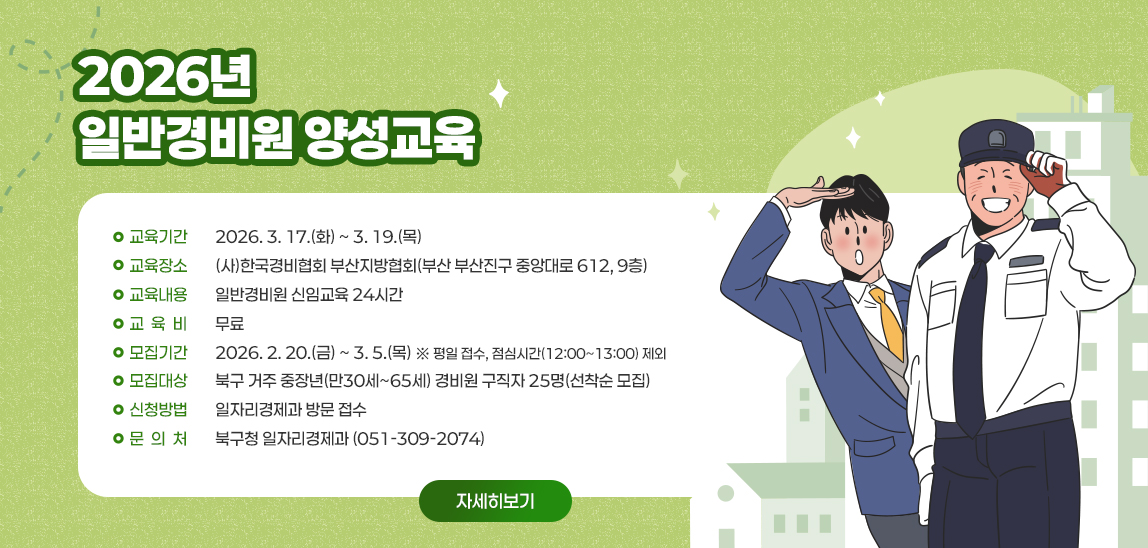 2026년 일반경비원 양성교육 / ○ 교육기간 : 2026. 3. 17.(화) ~ 3. 19.(목) 
○ 교육장소 : (사)한국경비협회 부산지방협회(부산 부산진구 중앙대로 612, 9층)
○ 교육내용 : 일반경비원 신임교육 24시간
○ 교 육 비 : 무료
○ 모집기간 : 2026. 2. 20.(금) ~ 3. 5.(목) ※ 평일 접수, 점심시간(12:00~13:00) 제외
○ 모집대상 : 북구 거주 중장년(만30세~65세) 경비원 구직자 25명(선착순 모집)
○ 신청방법 : 일자리경제과 방문 접수
○ 문 의 처 : 북구청 일자리경제과 (051-309-2074)