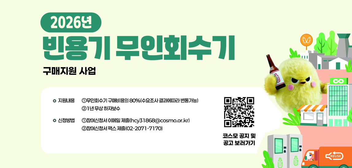 2026년 빈용기 무인회수기 구매지원 사업 지원내용
                                ➀무인회수기 구매비용의 80%(수요조사 결과에따라 변동가능)
                                ➁1년 무상 하자보수

                                신청방법
                                ➀참여신청서 이메일 제출(hcy31868@cosmo.or.kr)
                                ➁참여신청서 팩스 제출(02-2071-7170)