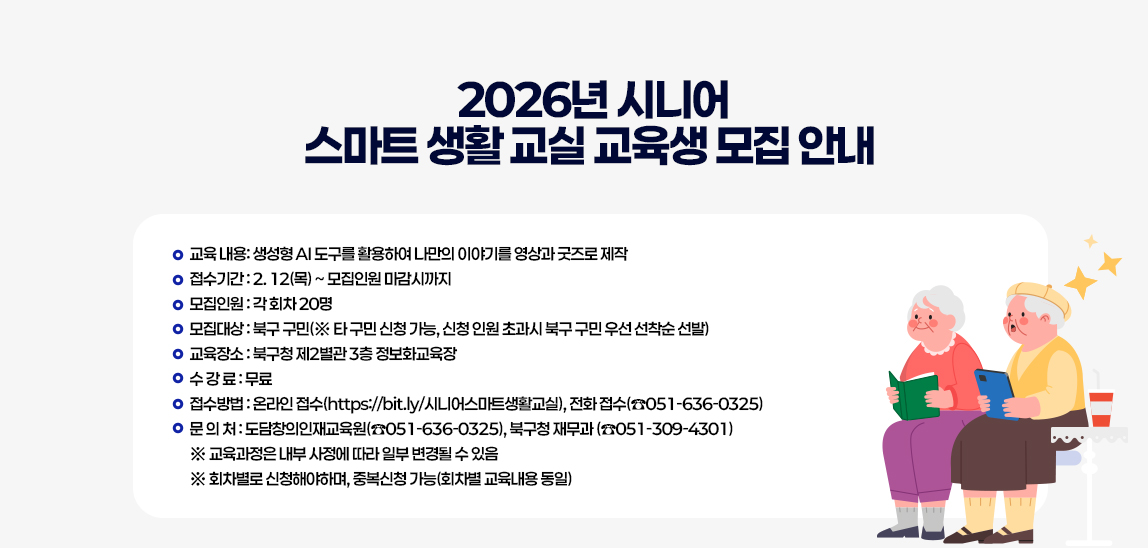 2026년 시니어 스마트 생활 교실 교육생 모집 안내 / 
                            ○ 교육 내용: 생성형 AI 도구를 활용하여 나만의 이야기를 영상과 굿즈로 제작
                            ○ 접수기간 : 2. 12(목) ~ 모집인원 마감시까지
                            ○ 모집인원 : 각 회차 20명
                            ○ 모집대상 : 북구 구민(※ 타 구민 신청 가능, 신청 인원 초과시 북구 구민 우선 선착순 선발) 
                            ○ 교육장소 : 북구청 제2별관 3층 정보화교육장 
                            ○ 수 강 료 : 무료 
                            ○ 접수방법 : 온라인 접수(https://bit.ly/시니어스마트생활교실), 전화 접수(☎051-636-0325)
                            ○ 문 의 처 : 도담창의인재교육원(☎051-636-0325), 북구청 재무과 (☎051-309-4301) 
                            ※ 교육과정은 내부 사정에 따라 일부 변경될 수 있음
                            ※ 회차별로 신청해야하며, 중복신청 가능(회차별 교육내용 동일)