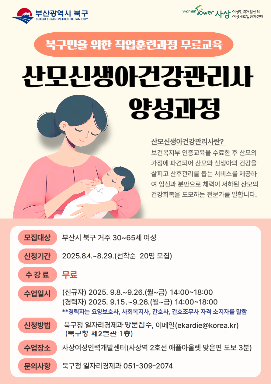 산모신생아건강관리사 양성교육 교육생 모집 교육기간 9.8.(월)~9.26.(금) 14:00~18:00 교육장소 사상여성인력개발센터 접수기간 8.4.(월)~8.29.(금) 접수방법 북구청 일자리경제과 방문 접수 및 전자우편(ekardie@korea.kr)접수