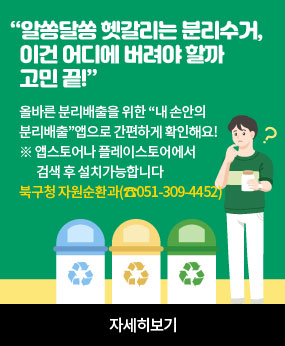 “알쏭달쏭 헷갈리는 분리수거, 이건 어디에 버려야 할까 고민 끝!”

올바른 분리배출을 위한 “내 손안의 분리배출”앱으로 간편하게 확인해요!

※ 앱스토어나 플레이스토어에서 검색 후 설치가능합니다

북구청 자원순환과(☎051-309-4452)

자세히보기