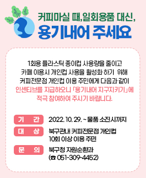 커피마실 때, 일회용품 대신, 용기내어 주세요
1회용 플라스틱 종이컵 사용량을 줄이고 카페 이용시 개인컵 사용을 활성화 하기
 위해 커피전문점 개인컵 이용 주민에게 다음과 같이 인센티브를 지급하오니
「용기내어 지구지키기」에 적극 참여하여 주시기 바랍니다.

기    간 : 2022. 10. 29. ~ 물품 소진시까지
대    상 : 북구관내 커피전문점 개인컵 10회 이상 이용 주민
문   의 : 북구청 자원순환과 (☎ 051-309-4452)