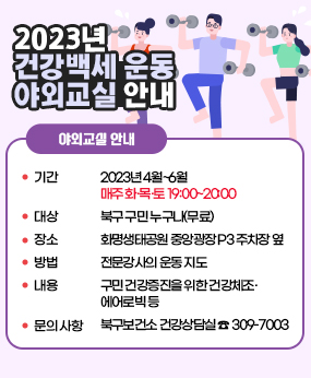 2023년 건강백세 운동 야외교실 추진계획
지역주민들에게 적합한 운동프로그램을 제공하여 건강한 생활을 유지할 수 있도록 북구보건소에서 건강백세 운동 야외교실을 운영하오니 많은 참여 바랍니다.

□ 2023년 건강백세 운동 야외교실 안내
? 기    간 : 2023년 4월~6월 
              ▷ 매주 화·목·토 19:00~20:00
   ? 대    상 : 북구 구민 누구나(무료)
   ? 장    소 : 화명생태공원 중앙광장 P3 주차장 옆
   ? 방    법 : 전문강사의 운동 지도 
   ? 내    용 : 구민 건강증진을 위한 건강체조·에어로빅 등
   ? 문의사항 : 북구보건소 건강상담실 ☎ 309-7003