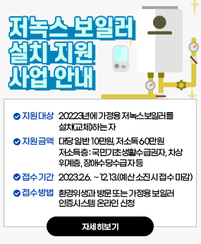 저녹스보일러 설치지원사업
? 지원대상: 20223년에 가정용 저녹스보일러를 설치(교체)하는 자
? 지원금액: 대당 일반 10만원, 저소득 60만원
  - 저소득층: 국민기초생활수급권자, 차상위계층, 장애수당수급자 등
? 접수기간: 2023.2.6. ∼12.13.(예산 소진시 접수 마감)
? 접수방법: 환경위생과 방문 또는 가정용 보일러 인증시스템 온라인 신청
? 구비서류 등 자세한 사항은 홈페이지 참조
자세히보기