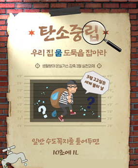 탄소중립
우리집 물 도둑을 잡아라
생활분야 온실가스 감축 3월 실천과제
3월 22일은 세계 물의 날
일반 수도꼭지를 틀어두면 10초에 1L