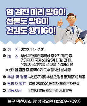 암 검진 미리 받GO! 선물도 받GO! 건강도 챙기GO!
기    간 :  2023. 1. 1. ~ 7. 31. 
   대    상 : 부산시민(주민등록상 주소지 기준) 중 7.31.까지 
                국가 6대 암(위, 대장, 간, 폐, 유방, 자궁경부암) 
                 검진을 수검하신 분
                   ※ 6대 암 검진 중 1종목이라도 수검하신 분 해당
   추첨 및 경품 : 부산(570명) 추첨, 건강용품(체중계) 제공
   당첨자 발표 : 10월 25일(수), 당첨자 개별 문자 연락
   경품 지급 : 당첨자 발표 후 2주일 이내 발송
북구 덕천지소 암 상담요원 (☎309-7097)