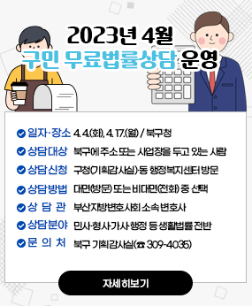 2023년 4월 구민 무료법률상담 운영
○ 일자·장소: 4. 4.(화), 4. 17.(월) / 북구청
○ 상담대상: 북구에 주소 또는 사업장을 두고 있는 사람
○ 상담신청: 구청(기획감사실)·동 행정복지센터 방문 또는 메일·팩스 신청(선착순)
○ 상담방법 : 대면(방문) 또는 비대면(전화) 중 선택
○ 상 담 관 : 부산지방변호사회 소속 변호사
○ 상담분야 : 민사?형사?가사?행정 등 생활법률 전반
○ 문 의 처 : 북구 기획감사실(☎ 309-4035)