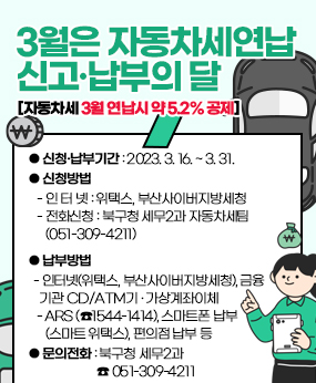 3월은 자동차세 연납 신고·납부의 달
[자동차세 3월 연납시 약 5.2% 공제]
               [자동차세 3월 연납시 약 5.2% 공제]
  ● 신청?납부기간 : 2023. 3. 16. ~ 3. 31. 
  ● 신청방법
     - 인 터 넷 : 위택스, 부산사이버지방세청
     - 전화신청 : 북구청 세무2과 자동차세팀(051-309-4211)
  ● 납부방법
     - 인터넷(위택스, 부산사이버지방세청), 금융기관 CD/ATM기 ? 가상계좌이체
     - ARS (☎1544-1414), 스마트폰 납부(스마트 위택스), 편의점 납부 등
  ● 문의전화 : 북구청 세무2과 ☎ 051-309-4211