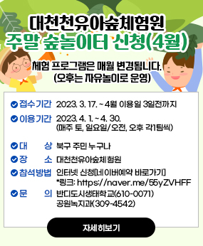 북구 대천천유아숲체험원 주말숲반 숲놀이터 신청(4월)
 ※ 체험 프로그램은 매월 변경됩니다(오후는 자유놀이로 운영)
접수기간 : 2023. 3. 17. ~ 4월 이용일 3일전까지
- 이용기간 : 2023. 4. 1. ~ 4. 30.(매주 토, 일요일/오전, 오후 각1팀씩)
- 대    상 : 북구 주민 누구나 
- 장    소 : 대천천유아숲체험원
- 참석방법 : 인터넷 신청[네이버예약 바로가기]
            *링크: https://naver.me/55yZVHFF
- 문    의 : 반디도시생태학교(610-0071) / 공원녹지과(309-4542)